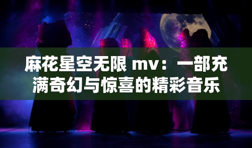 麻花星空无限 mv：一部充满奇幻与惊喜的精彩音乐视频