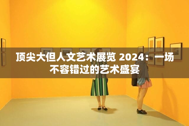 顶尖大但人文艺术展览 2024：一场不容错过的艺术盛宴