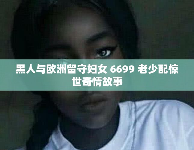 黑人与欧洲留守妇女 6699 老少配惊世奇情故事