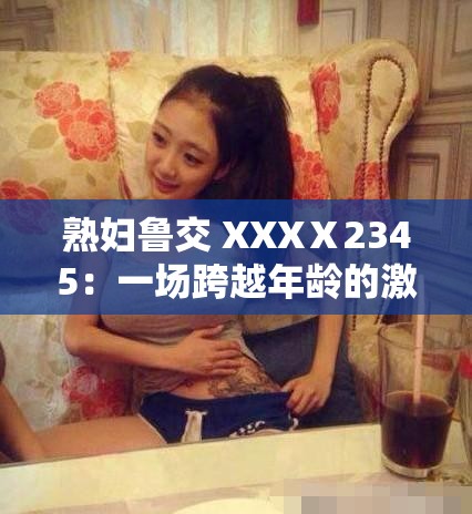 熟妇鲁交 XXXⅩ2345：一场跨越年龄的激情之恋