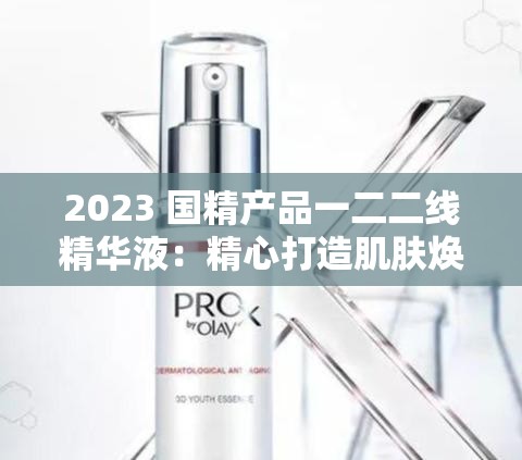 2023 国精产品一二二线精华液：精心打造肌肤焕彩奇迹