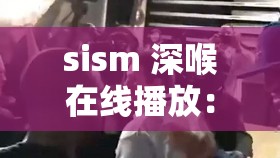 sism 深喉在线播放：精彩刺激不容错过