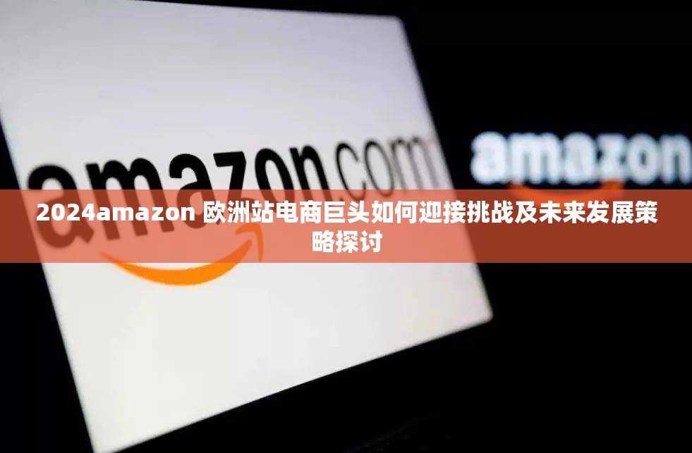 2024amazon 欧洲站电商巨头如何迎接挑战及未来发展策略探讨