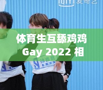 体育生互舔鸡鸡 Gay 2022 相关事件引发热议