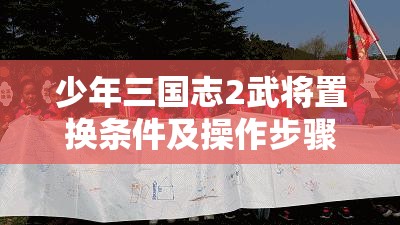 少年三国志2武将置换条件及操作步骤全面深度解析