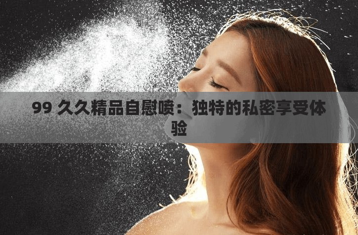 99 久久精品自慰喷：独特的私密享受体验