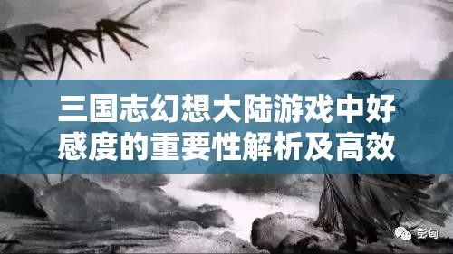 三国志幻想大陆游戏中好感度的重要性解析及高效管理策略