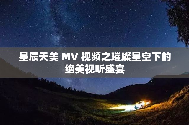 星辰天美 MV 视频之璀璨星空下的绝美视听盛宴