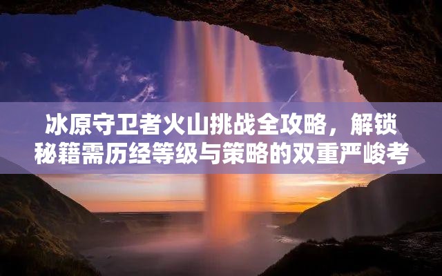 冰原守卫者火山挑战全攻略，解锁秘籍需历经等级与策略的双重严峻考验