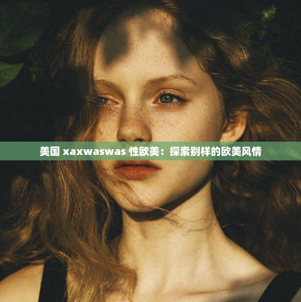 美国 xaxwaswas 性欧美：探索别样的欧美风情