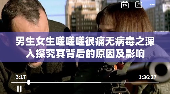 男生女生嗟嗟嗟很痛无病毒之深入探究其背后的原因及影响