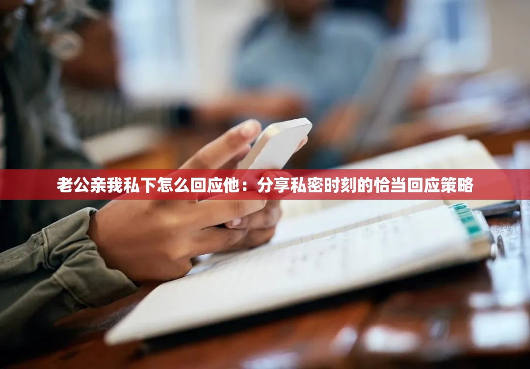 老公亲我私下怎么回应他：分享私密时刻的恰当回应策略