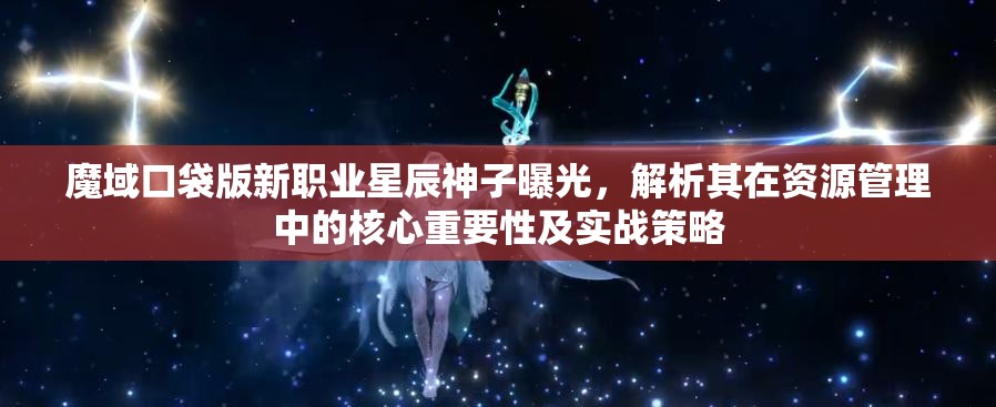 魔域口袋版新职业星辰神子曝光，解析其在资源管理中的核心重要性及实战策略