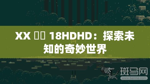 XX 鈥哫 18HDHD：探索未知的奇妙世界