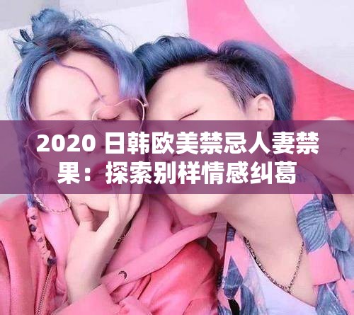 2020 日韩欧美禁忌人妻禁果：探索别样情感纠葛