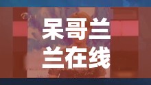 呆哥兰兰在线视频精彩内容不容错过