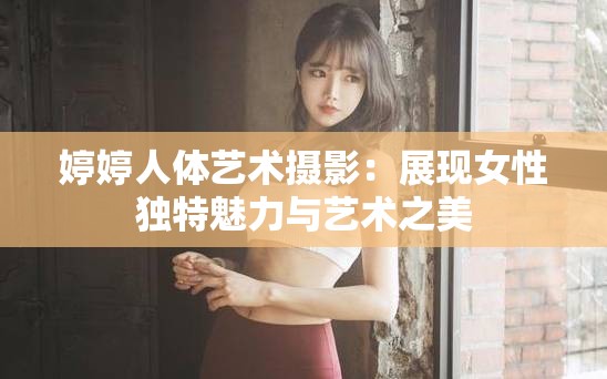 婷婷人体艺术摄影：展现女性独特魅力与艺术之美