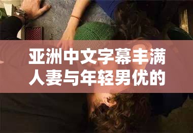 亚洲中文字幕丰满人妻与年轻男优的激情肉搏大战：操女佣冒白浆视频