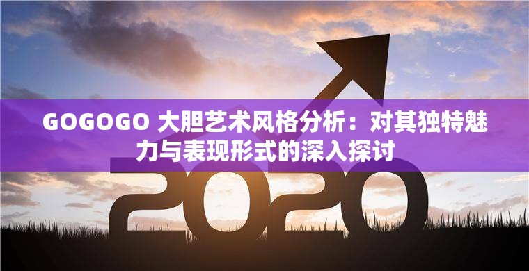 GOGOGO 大胆艺术风格分析：对其独特魅力与表现形式的深入探讨