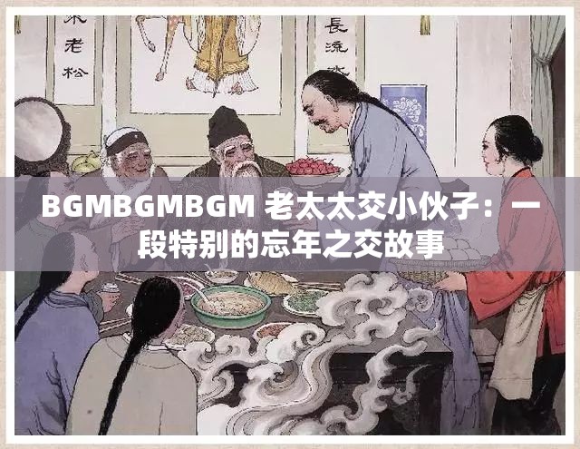 BGMBGMBGM 老太太交小伙子：一段特别的忘年之交故事