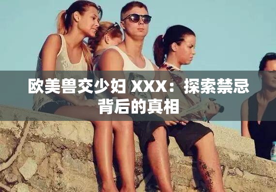 欧美兽交少妇 XXX：探索禁忌背后的真相