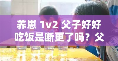 养崽 1v2 父子好好吃饭是断更了吗？父子齐心共赴幸福生活