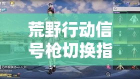 荒野行动信号枪切换指南，资源管理、实战技巧与策略全面解析