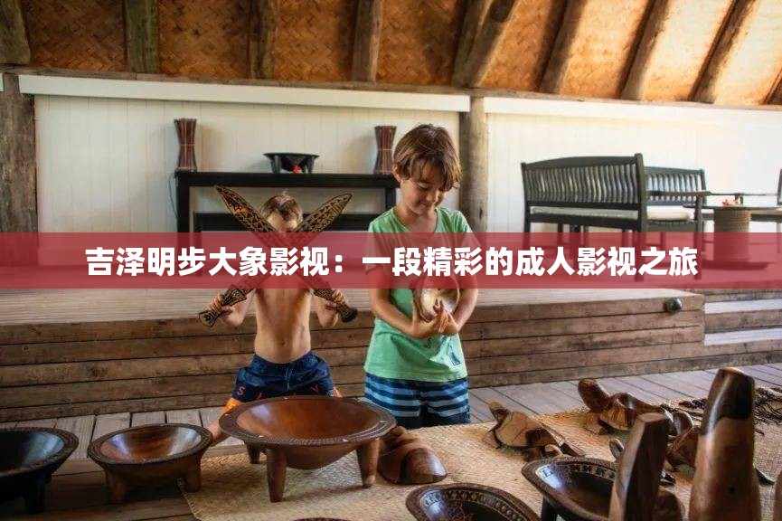 吉泽明步大象影视：一段精彩的成人影视之旅