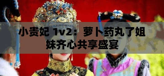 小贵妃 1v2：萝卜药丸了姐妹齐心共享盛宴