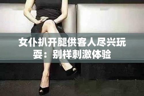 女仆扒开腿供客人尽兴玩耍：别样刺激体验