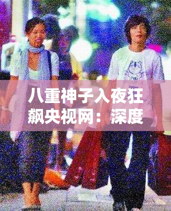 八重神子入夜狂飙央视网：深度解析背后的精彩故事