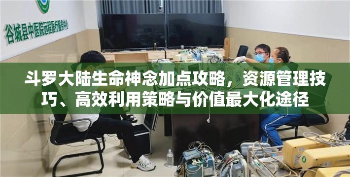 斗罗大陆生命神念加点攻略，资源管理技巧、高效利用策略与价值最大化途径