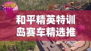 和平精英特训岛赛车精选推荐，掌握资源管理技巧，实现高效利用与最大化竞技价值