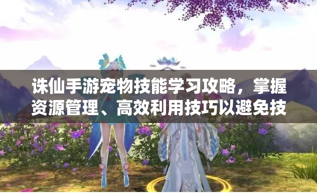 诛仙手游宠物技能学习攻略，掌握资源管理、高效利用技巧以避免技能点浪费