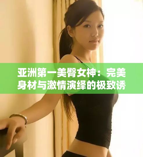 亚洲第一美臀女神：完美身材与激情演绎的极致诱惑