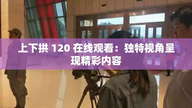 上下拱 120 在线观看：独特视角呈现精彩内容