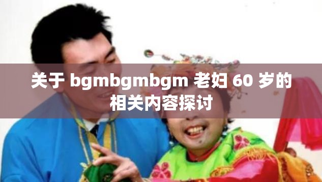 关于 bgmbgmbgm 老妇 60 岁的相关内容探讨