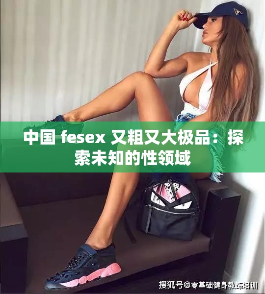 中国 fesex 又粗又大极品：探索未知的性领域