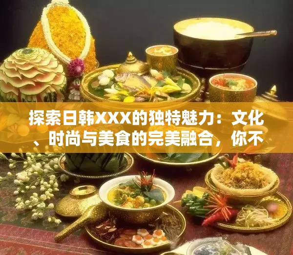 探索日韩XXX的独特魅力：文化、时尚与美食的完美融合，你不可错过的精彩体验