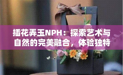 插花弄玉NPH：探索艺术与自然的完美融合，体验独特的花艺创作魅力