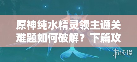 原神纯水精灵领主通关难题如何破解？下篇攻略揭秘！