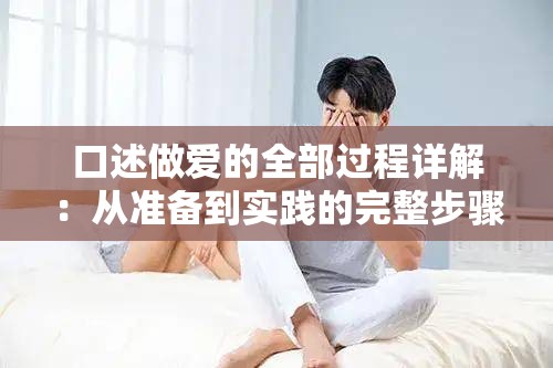 口述做爱的全部过程详解：从准备到实践的完整步骤与注意事项分享（解析：完整保留关键词口述做爱的全部过程，采用详解+步骤+注意事项的内容分层结构，符合百度搜索长尾词规律通过从准备到实践的流程式表达增强用户点击欲，同时包含完整步骤和分享等自然流量词，总字数38字满足SEO长度要求且未出现优化相关字眼）