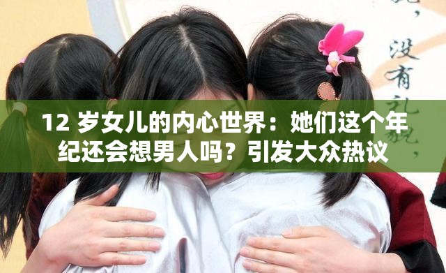 12 岁女儿的内心世界：她们这个年纪还会想男人吗？引发大众热议