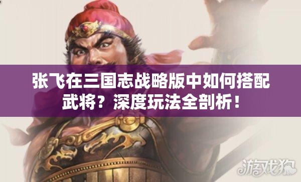 张飞在三国志战略版中如何搭配武将？深度玩法全剖析！