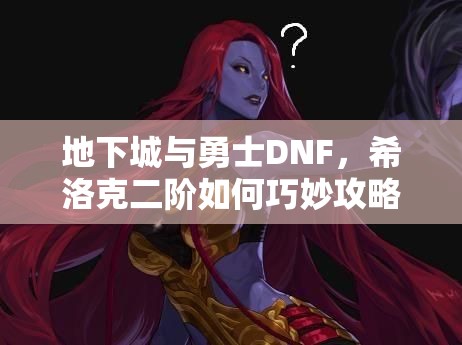 地下城与勇士DNF，希洛克二阶如何巧妙攻略，关键技巧大揭秘？