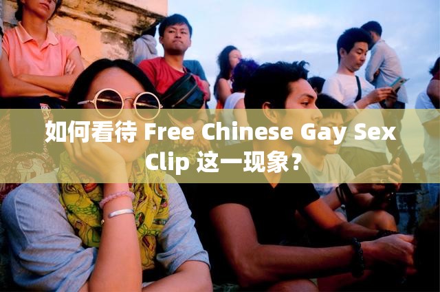 如何看待 Free Chinese Gay Sex Clip 这一现象？