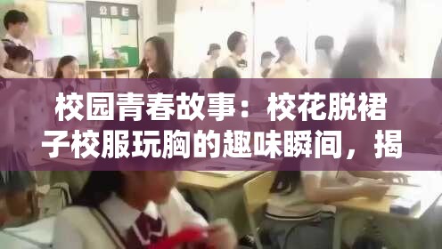 校园青春故事：校花脱裙子校服玩胸的趣味瞬间，揭秘学生时代的纯真与欢乐