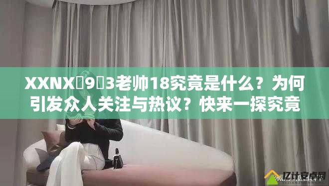 XXNX�9�3老帅18究竟是什么？为何引发众人关注与热议？快来一探究竟