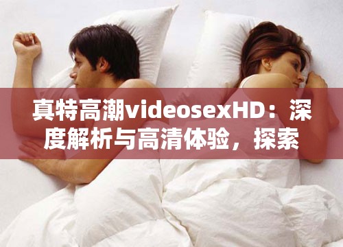 真特高潮videosexHD：深度解析与高清体验，探索极致视觉享受的秘密