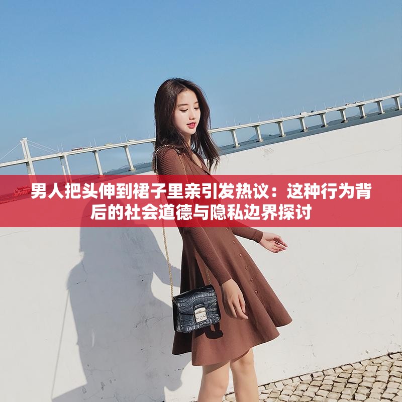 男人把头伸到裙子里亲引发热议：这种行为背后的社会道德与隐私边界探讨